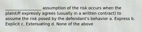 __________________ assumption of the risk occurs when the plaintiff expressly agrees (usually in a written contract) to assume the risk posed by the defendant's behavior a. Express b. Explicit c. Extenuating d. None of the above