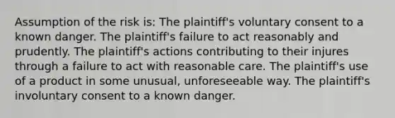 Assumption of the risk is: The plaintiff's voluntary consent to a known danger. The plaintiff's failure to act reasonably and prudently. The plaintiff's actions contributing to their injures through a failure to act with reasonable care. The plaintiff's use of a product in some unusual, unforeseeable way. The plaintiff's involuntary consent to a known danger.