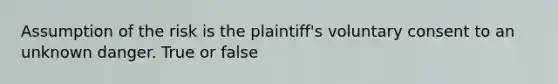 Assumption of the risk is the plaintiff's voluntary consent to an unknown danger. True or false