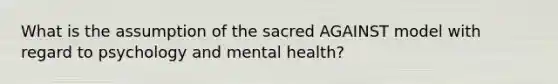 What is the assumption of the sacred AGAINST model with regard to psychology and mental health?