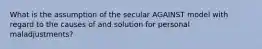 What is the assumption of the secular AGAINST model with regard to the causes of and solution for personal maladjustments?