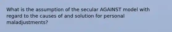 What is the assumption of the secular AGAINST model with regard to the causes of and solution for personal maladjustments?