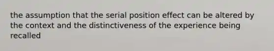 the assumption that the serial position effect can be altered by the context and the distinctiveness of the experience being recalled