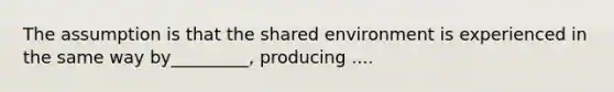 The assumption is that the shared environment is experienced in the same way by_________, producing ....