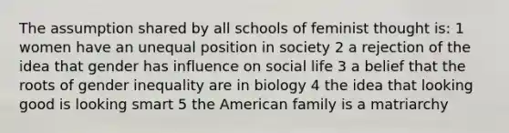 The assumption shared by all schools of feminist thought is: 1 women have an unequal position in society 2 a rejection of the idea that gender has influence on social life 3 a belief that the roots of gender inequality are in biology 4 the idea that looking good is looking smart 5 the American family is a matriarchy