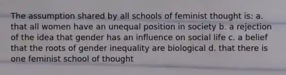 The assumption shared by all schools of feminist thought is: a. that all women have an unequal position in society b. a rejection of the idea that gender has an influence on social life c. a belief that the roots of gender inequality are biological d. that there is one feminist school of thought