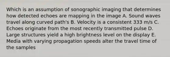 Which is an assumption of sonographic imaging that determines how detected echoes are mapping in the image A. Sound waves travel along curved path's B. Velocity is a consistent 333 m/s C. Echoes originate from the most recently transmitted pulse D. Large structures yield a high brightness level on the display E. Media with varying propagation speeds alter the travel time of the samples