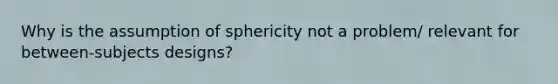 Why is the assumption of sphericity not a problem/ relevant for between-subjects designs?