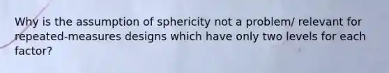 Why is the assumption of sphericity not a problem/ relevant for repeated-measures designs which have only two levels for each factor?