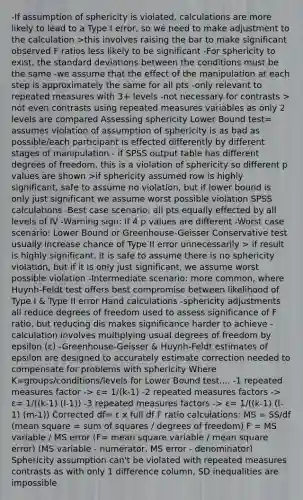 -If assumption of sphericity is violated, calculations are more likely to lead to a Type I error, so we need to make adjustment to the calculation >this involves raising the bar to make significant observed F ratios less likely to be significant -For sphericity to exist, the standard deviations between the conditions must be the same -we assume that the effect of the manipulation at each step is approximately the same for all pts -only relevant to repeated measures with 3+ levels -not necessary for contrasts > not even contrasts using repeated measures variables as only 2 levels are compared Assessing sphericity Lower Bound test= assumes violation of assumption of sphericity is as bad as possible/each participant is effected differently by different stages of manipulation - if SPSS output table has different degrees of freedom, this is a violation of sphericity so different p values are shown >if sphericity assumed row is highly significant, safe to assume no violation, but if lower bound is only just significant we assume worst possible violation SPSS calculations -Best case scenario: all pts equally effected by all levels of IV -Warning sign: if 4 p values are different -Worst case scenario: Lower Bound or Greenhouse-Geisser Conservative test usually increase chance of Type II error unnecessarily > if result is highly significant, it is safe to assume there is no sphericity violation, but if it is only just significant, we assume worst possible violation -Intermediate scenario: more common, where Huynh-Feldt test offers best compromise between likelihood of Type I & Type II error Hand calculations -sphericity adjustments all reduce degrees of freedom used to assess significance of F ratio, but reducing dis makes significance harder to achieve -calculation involves multiplying usual degrees of freedom by epsilon (ε) -Greenhouse-Geisser & Huynh-Feldt estimates of epsilon are designed to accurately estimate correction needed to compensate for problems with sphericity Where K=groups/conditions/levels for Lower Bound test.... -1 repeated measures factor -> ε= 1/(k-1) -2 repeated measures factors -> ε= 1/((k-1) (l-1)) -3 repeated measures factors -> ε= 1/((k-1) (l-1) (m-1)) Corrected df= ε x full df F ratio calculations: MS = SS/df (mean square = sum of squares / degrees of freedom) F = MS variable / MS error (F= mean square variable / mean square error) (MS variable - numerator, MS error - denominator) Sphericity assumption can't be violated with repeated measures contrasts as with only 1 difference column, SD inequalities are impossible