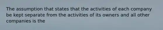 The assumption that states that the activities of each company be kept separate from the activities of its owners and all other companies is the