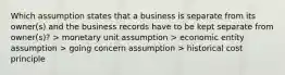 Which assumption states that a business is separate from its owner(s) and the business records have to be kept separate from owner(s)? > monetary unit assumption > economic entity assumption > going concern assumption > historical cost principle