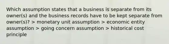 Which assumption states that a business is separate from its owner(s) and the business records have to be kept separate from owner(s)? > monetary unit assumption > economic entity assumption > going concern assumption > historical cost principle