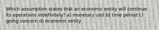 Which assumption states that an economic entity will continue its operations indefinitely? a) monetary unit b) time period c) going concern d) economic entity