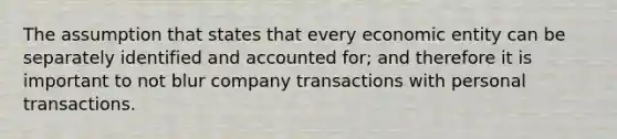 The assumption that states that every economic entity can be separately identified and accounted for; and therefore it is important to not blur company transactions with personal transactions.