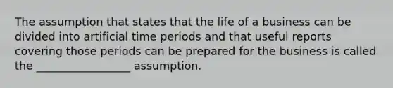 The assumption that states that the life of a business can be divided into artificial time periods and that useful reports covering those periods can be prepared for the business is called the _________________ assumption.