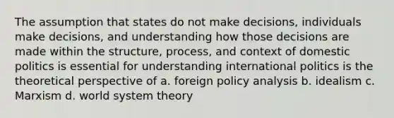 The assumption that states do not make decisions, individuals make decisions, and understanding how those decisions are made within the structure, process, and context of domestic politics is essential for understanding international politics is the theoretical perspective of a. foreign policy analysis b. idealism c. Marxism d. world system theory