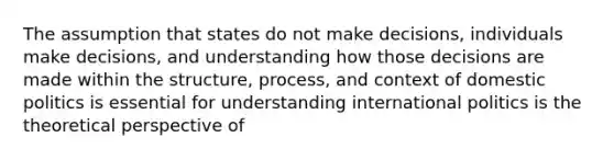 The assumption that states do not make decisions, individuals make decisions, and understanding how those decisions are made within the structure, process, and context of domestic politics is essential for understanding international politics is the theoretical perspective of