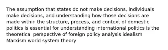 The assumption that states do not make decisions, individuals make decisions, and understanding how those decisions are made within the structure, process, and context of domestic politics is essential for understanding international politics is the theoretical perspective of foreign policy analysis idealism Marxism world system theory