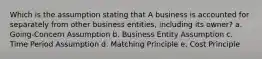 Which is the assumption stating that A business is accounted for separately from other business entities, including its owner? a. Going-Concern Assumption b. Business Entity Assumption c. Time Period Assumption d. Matching Principle e. Cost Principle