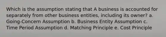 Which is the assumption stating that A business is accounted for separately from other business entities, including its owner? a. Going-Concern Assumption b. Business Entity Assumption c. Time Period Assumption d. Matching Principle e. Cost Principle