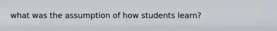 what was the assumption of how students learn?