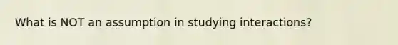 What is NOT an assumption in studying interactions?