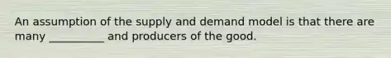 An assumption of the supply and demand model is that there are many __________ and producers of the good.