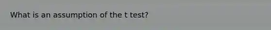 What is an assumption of the t test?