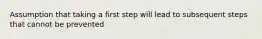 Assumption that taking a first step will lead to subsequent steps that cannot be prevented