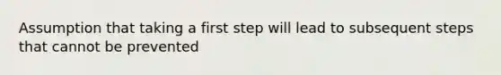 Assumption that taking a first step will lead to subsequent steps that cannot be prevented