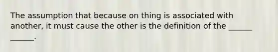 The assumption that because on thing is associated with another, it must cause the other is the definition of the ______ ______.