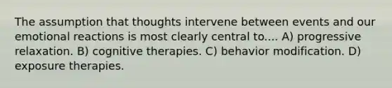 The assumption that thoughts intervene between events and our emotional reactions is most clearly central to.... A) progressive relaxation. B) cognitive therapies. C) <a href='https://www.questionai.com/knowledge/kJvTbrPVgP-behavior-modification' class='anchor-knowledge'>behavior modification</a>. D) exposure therapies.