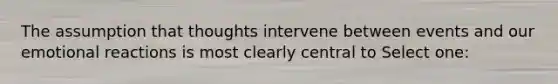 The assumption that thoughts intervene between events and our emotional reactions is most clearly central to Select one: