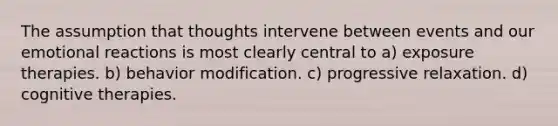 The assumption that thoughts intervene between events and our emotional reactions is most clearly central to a) exposure therapies. b) behavior modification. c) progressive relaxation. d) cognitive therapies.