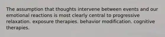 The assumption that thoughts intervene between events and our emotional reactions is most clearly central to progressive relaxation. exposure therapies. behavior modification. cognitive therapies.