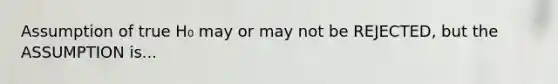 Assumption of true H₀ may or may not be REJECTED, but the ASSUMPTION is...