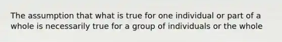 The assumption that what is true for one individual or part of a whole is necessarily true for a group of individuals or the whole