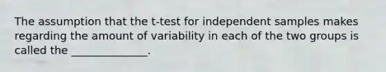 The assumption that the t-test for independent samples makes regarding the amount of variability in each of the two groups is called the ______________.