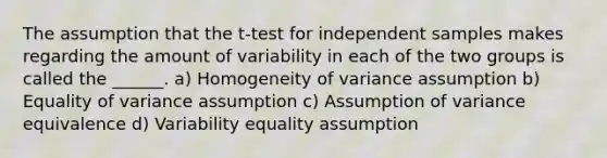 The assumption that the t-test for independent samples makes regarding the amount of variability in each of the two groups is called the ______. a) Homogeneity of variance assumption b) Equality of variance assumption c) Assumption of variance equivalence d) Variability equality assumption