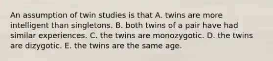 An assumption of twin studies is that A. twins are more intelligent than singletons. B. both twins of a pair have had similar experiences. C. the twins are monozygotic. D. the twins are dizygotic. E. the twins are the same age.