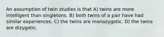 An assumption of twin studies is that A) twins are more intelligent than singletons. B) both twins of a pair have had similar experiences. C) the twins are monozygotic. D) the twins are dizygotic.