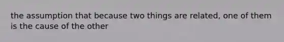 the assumption that because two things are related, one of them is the cause of the other