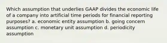 Which assumption that underlies GAAP divides the economic life of a company into artificial time periods for financial reporting purposes? a. economic entity assumption b. going concern assumption c. monetary unit assumption d. periodicity assumption