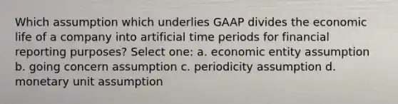 Which assumption which underlies GAAP divides the economic life of a company into artificial time periods for financial reporting purposes? Select one: a. economic entity assumption b. going concern assumption c. periodicity assumption d. monetary unit assumption