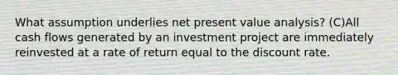 What assumption underlies net present value analysis? (C)All cash flows generated by an investment project are immediately reinvested at a rate of return equal to the discount rate.