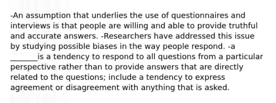 -An assumption that underlies the use of questionnaires and interviews is that people are willing and able to provide truthful and accurate answers. -Researchers have addressed this issue by studying possible biases in the way people respond. -a _______is a tendency to respond to all questions from a particular perspective rather than to provide answers that are directly related to the questions; include a tendency to express agreement or disagreement with anything that is asked.