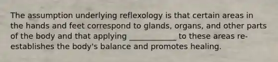 The assumption underlying reflexology is that certain areas in the hands and feet correspond to glands, organs, and other parts of the body and that applying ____________ to these areas re-establishes the body's balance and promotes healing.