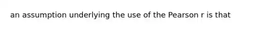 an assumption underlying the use of the Pearson r is that