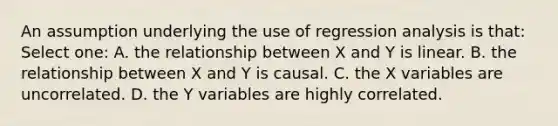 An assumption underlying the use of regression analysis is that: Select one: A. the relationship between X and Y is linear. B. the relationship between X and Y is causal. C. the X variables are uncorrelated. D. the Y variables are highly correlated.